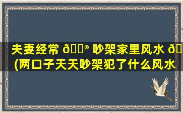 夫妻经常 💮 吵架家里风水 💮 (两口子天天吵架犯了什么风水)